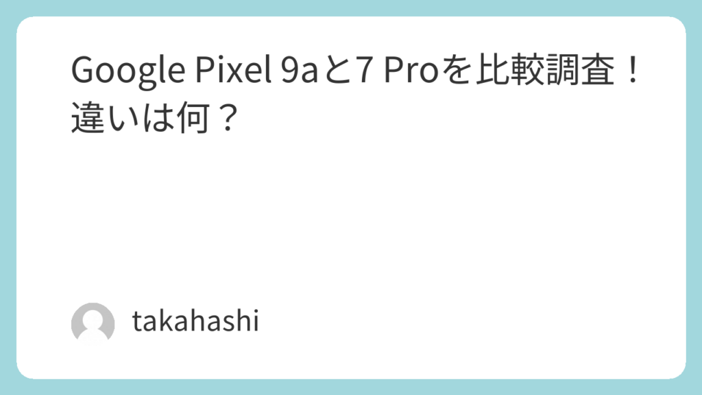 Google Pixel 9aと7 Proを比較調査！違いは何？ | takahashiの部屋